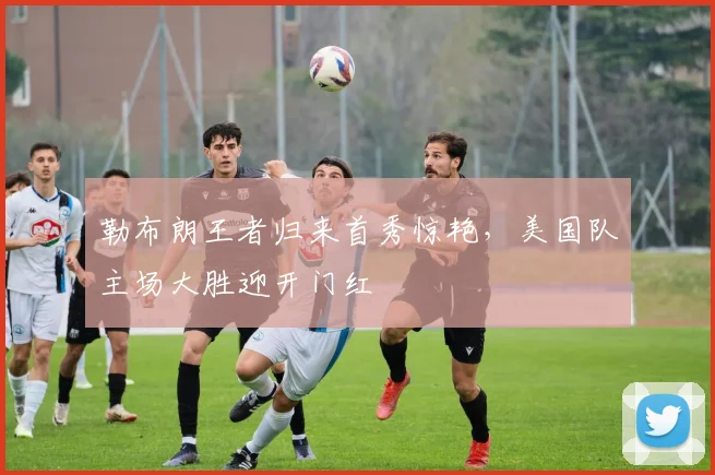 勒布朗王者归来首秀惊艳，美国队主场大胜迎开门红