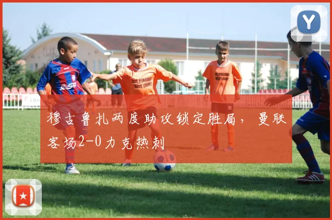 穆古鲁扎两度助攻锁定胜局，曼联客场2-0力克热刺