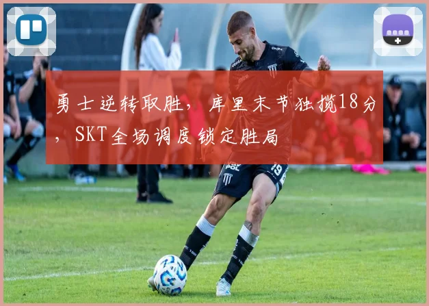 勇士逆转取胜，库里末节独揽18分，SKT全场调度锁定胜局